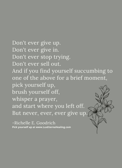 Don't ever give up. Don't ever give in. Don't ever stop trying. Don't ever sell out. And if you find yourself succumbing to one of the above for a brief moment, pick yourself up, brush yourself off, whisper a prayer, and start where you left off. But never, ever, ever give up. -Richelle E. Goodrich