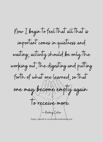 Now I begin to feel that all that is important comes in quietness and waiting; activity should be only the working out, the digesting and putting forth of what one learned, so that one may become empty again to receive more. ~ Rodney Collin