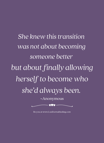 She knew this transition was not about becoming someone better but about finally allowing herself to become who she’d always been. ~Anonymous