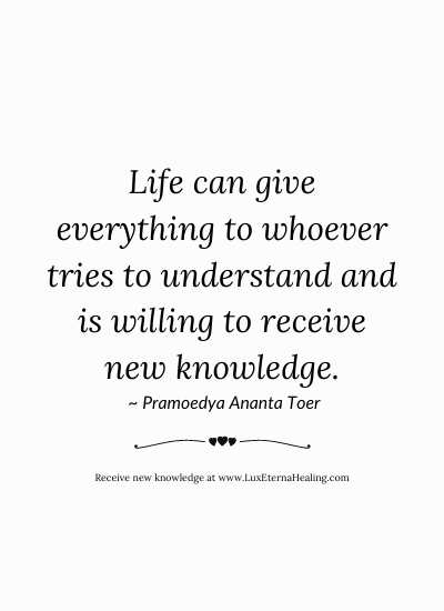 Life can give everything to whoever tries to understand and is willing to receive new knowledge. ~ Pramoedya Ananta Toer