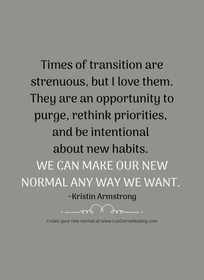 Times of transition are strenuous, but I love them. They are an opportunity to purge, rethink priorities, and be intentional about new habits. We can make our new normal any way we want. ~Kristin Armstrong