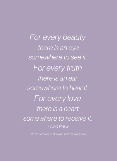 For every beauty there is an eye somewhere to see it. For every truth there is an ear somewhere to hear it. For every love there is a heart somewhere to receive it. ~ Ivan Panin