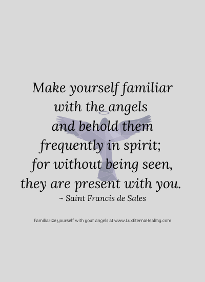 Make yourself familiar with the angels and behold them frequently in spirit; for without being seen, they are present with you. ~ Saint Francis de Sales