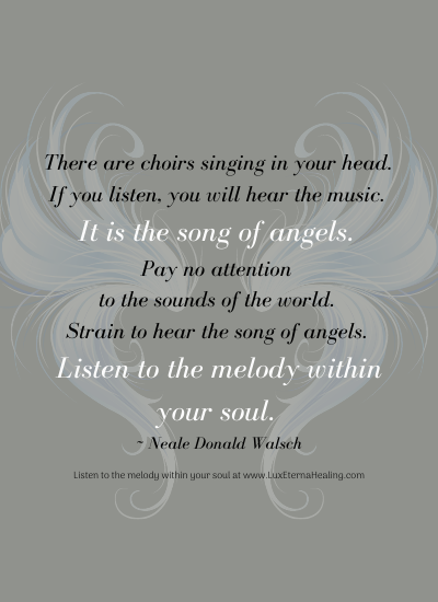 There are choirs singing in your head. If you listen, you will hear the music. It is the song of angels. Pay no attention to the sounds of the world. They are just noises, and even when added up all together they have no value, make no sense. Strain to hear the song of angels. Listen to the melody within your soul. ~ Neale Donald Walsch
