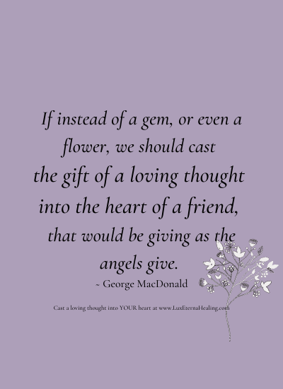 If instead of a gem, or even a flower, we should cast the gift of a loving thought into the heart of a friend, that would be giving as the angels give. ~ George MacDonald