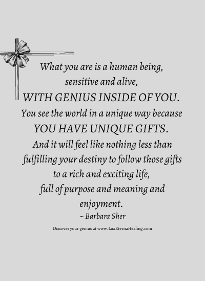 What you are is a human being, sensitive and alive, with genius inside of you. You see the world in a unique way because you have unique gifts. And it will feel like nothing less than fulfilling your destiny to follow those gifts to a rich and exciting life, full of purpose and meaning and enjoyment. ~ Barbara Sher