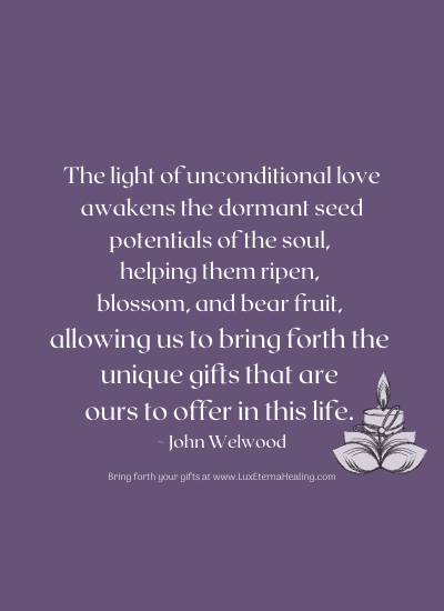 he light of unconditional love awakens the dormant seed potentials of the soul, helping them ripen, blossom, and bear fruit, allowing us to bring forth the unique gifts that are ours to offer in this life. ~ John Welwood