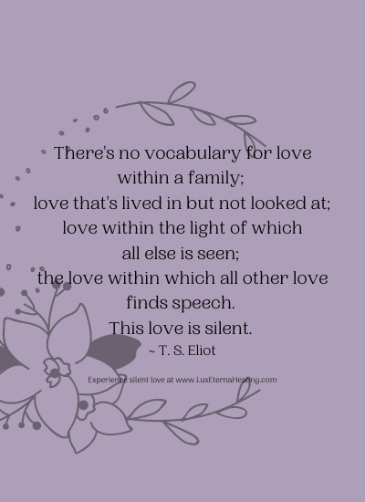 There's no vocabulary for love within a family; love that's lived in but not looked at; love within the light of which all else is seen; the love within which all other love finds speech. This love is silent. ~ T. S. Eliot