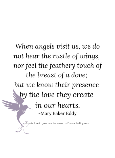 When angels visit us, we do not hear the rustle of wings, nor feel the feathery touch of the breast of a dove; but we know their presence by the love they create in our hearts. -Mary Baker Eddy