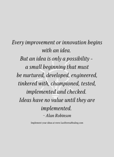 Every improvement or innovation begins with an idea. But an idea is only a possibility - a small beginning that must be nurtured, developed, engineer, tinkered with, championed, tested, implemented and checked. Ideas have no value until they are implemented. ~ Alan Robinson