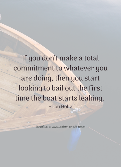 If you don't make a total commitment to whatever you are doing, then you start looking to bail out the first time the boat starts leaking. ~ Lou Holtz If you don't make a total commitment to whatever you are doing, then you start looking to bail out the first time the boat starts leaking. ~ Lou Holtz