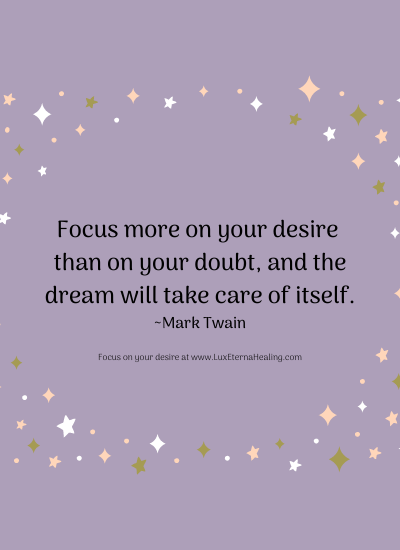 Focus more on your desire than on your doubt, and the dream will take care of itself. ~ Mark Twain