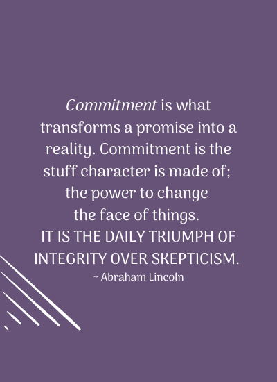 Commitment is what transforms a promise into a reality. Commitment is the stuff character is made of; the power to change the face of things. It is the daily triumph of integrity over skepticism. ~ Abraham Lincoln
