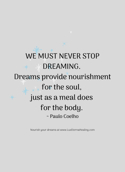 We must never stop dreaming. Dreams provide nourishment for the soul, just as a meal does for the body. ~ Paulo Coelho We must never stop dreaming. Dreams provide nourishment for the soul, just as a meal does for the body. ~ Paulo Coelho
