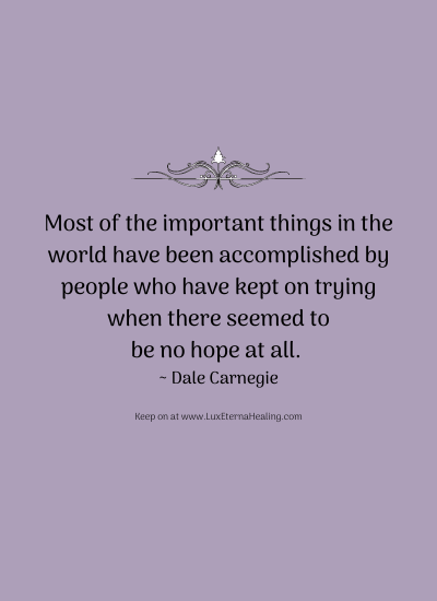 Most of the important things in the world have been accomplished by people who have kept on trying when there seemed to be no hope at all. ~ Dale Carnegie Most of the important things in the world have been accomplished by people who have kept on trying when there seemed to be no hope at all. ~ Dale Carnegie