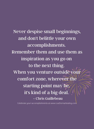 Never despise small beginnings, and don't belittle your own accomplishments. Remember them and use them as inspiration as you go on to the next thing. When you venture outside your comfort zone, wherever the starting point may be, it's kind of a big deal. ~ Chris Guillebeau