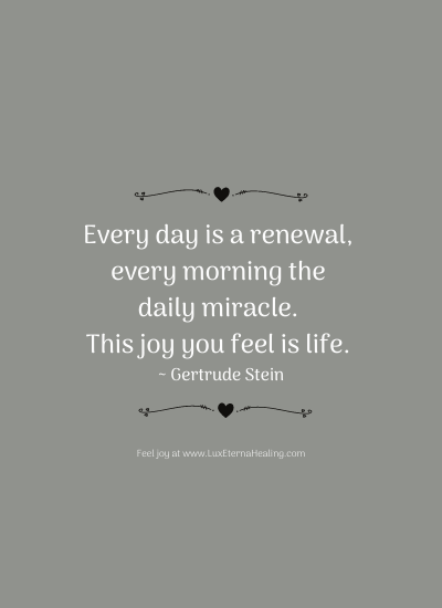 Every day is a renewal, every morning the daily miracle. This joy you feel is life. ~ Gertrude Stein Every day is a renewal, every morning the daily miracle. This joy you feel is life. ~ Gertrude Stein