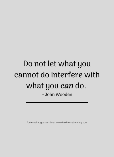 Do not let what you cannot do interfere with what you can do. ~ John Wooden