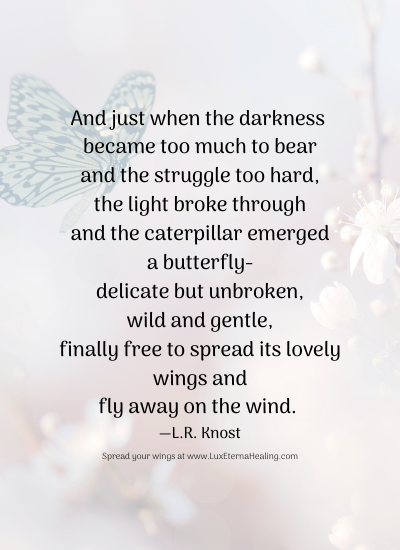 And just when the darkness became too much to bear and the struggle too hard, the light broke through and the caterpillar emerged a butterfly delicate but unbroken, wild and gentle, finally free to spread its lovely wings and fly away on the wind. ― L.R. Knost And just when the darkness became too much to bear and the struggle too hard, the light broke through and the caterpillar emerged a butterfly delicate but unbroken, wild and gentle, finally free to spread its lovely wings and fly away on the wind. ― L.R. Knost