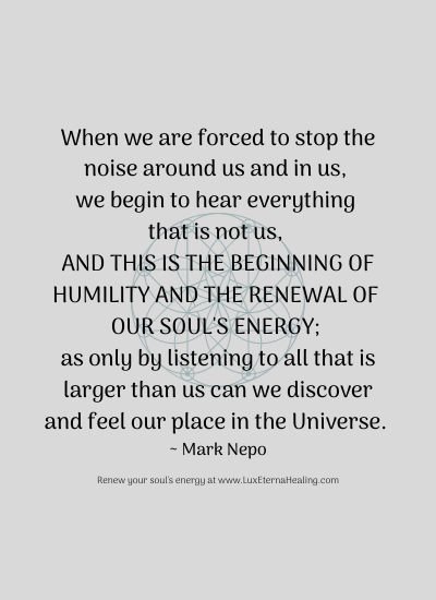 When we are forced to stop the noise around us and in us, we begin to hear everything that is not us, and this is the beginning of humility and the renewal of our soul's energy; as only by listening to all that is larger than us can we discover and feel our place in the Universe. ~ Mark Nepo