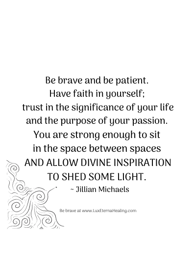 Be brave and be patient. Have faith in yourself; trust in the significance of your life and the purpose of your passion. You are strong enough to sit in the space between spaces and allow divine inspiration to shed some light. ~ Jillian Michaels