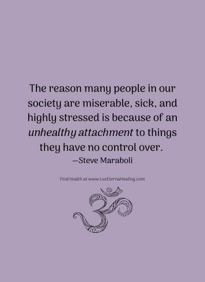 The reason many people in our society are miserable, sick, and highly stressed is because of an unhealthy attachment to things they have no control over. ― Steve Maraboli The reason many people in our society are miserable, sick, and highly stressed is because of an unhealthy attachment to things they have no control over. ― Steve Maraboli