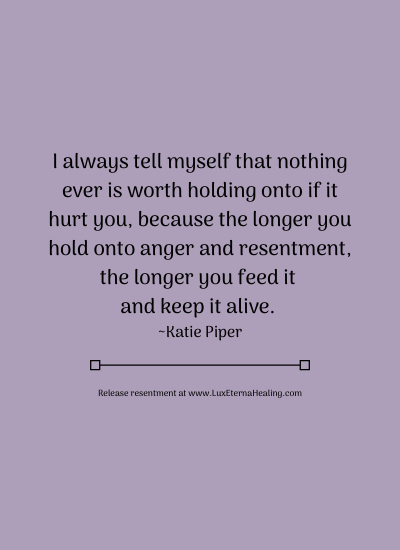 I always tell myself that nothing ever is worth holding onto if it hurt you, because the longer you hold onto anger and resentment, the longer you feed it and keep it alive. ~Katie Piper