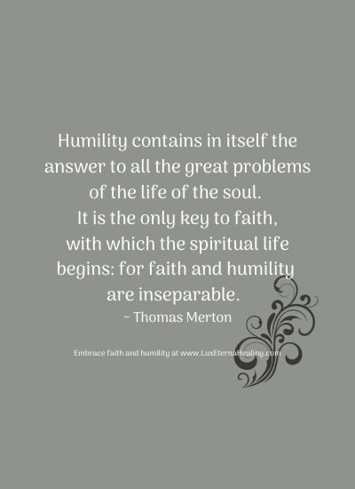 Humility contains in itself the answer to all the great problems of the life of the soul. It is the only key to faith, with which the spiritual life begins: for faith and humility are inseparable. ~ Thomas Merton Humility contains in itself the answer to all the great problems of the life of the soul. It is the only key to faith, with which the spiritual life begins: for faith and humility are inseparable. ~ Thomas Merton
