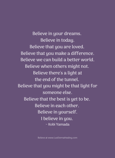 Believe in your dreams. Believe in today. Believe that you are loved. Believe that you make a difference. Believe we can build a better world. Believe when others might not. Believe there's a light at the end of the tunnel. Believe that you might be that light for someone else. Believe that the best is yet to be. Believe in each other. Believe in yourself. I believe in you. ~ Kobi Yamada