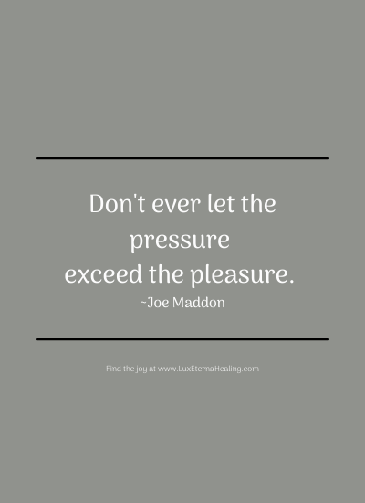 Don't ever let the pressure exceed the pleasure. ~ Joe Maddon Don't ever let the pressure exceed the pleasure. ~ Joe Maddon
