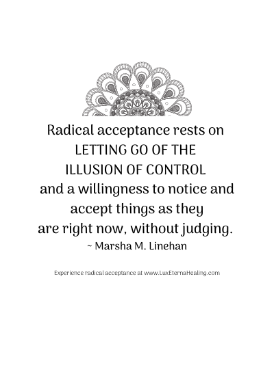 Radical acceptance rests on letting go of the illusion of control and a willingness to notice and accept things as they are right now, without judging. ~ Marsha M. Linehan