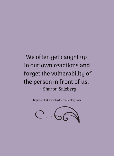 We often get caught up in our own reactions and forget the vulnerability of the person in front of us. ~ Sharon Salzberg