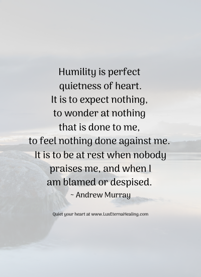Humility is perfect quietness of heart. It is to expect nothing, to wonder at nothing that is done to me, to feel nothing done against me. It is to be at rest when nobody praises me, and when I am blamed or despised. ~ Andrew Murray Humility is perfect quietness of heart. It is to expect nothing, to wonder at nothing that is done to me, to feel nothing done against me. It is to be at rest when nobody praises me, and when I am blamed or despised. ~ Andrew Murray