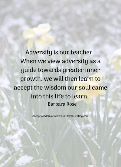 Adversity is our teacher. When we view adversity as a guide towards greater inner growth, we will then learn to accept the wisdom our soul came into this life to learn. ~ Barbara Rose Adversity is our teacher. When we view adversity as a guide towards greater inner growth, we will then learn to accept the wisdom our soul came into this life to learn. ~ Barbara Rose