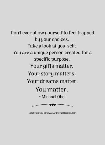 Don't ever allow yourself to feel trapped by your choices. Take a look at yourself. You are a unique person created for a specific purpose. Your gifts matter. Your story matters. Your dreams matter. You matter. ~ Michael Oher Don't ever allow yourself to feel trapped by your choices. Take a look at yourself. You are a unique person created for a specific purpose. Your gifts matter. Your story matters. Your dreams matter. You matter. ~ Michael Oher