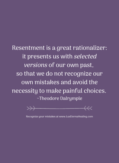 Resentment is a great rationalizer: it presents us with selected versions of our own past, so that we do not recognize our own mistakes and avoid the necessity to make painful choices. ~Theodore Dalrymple