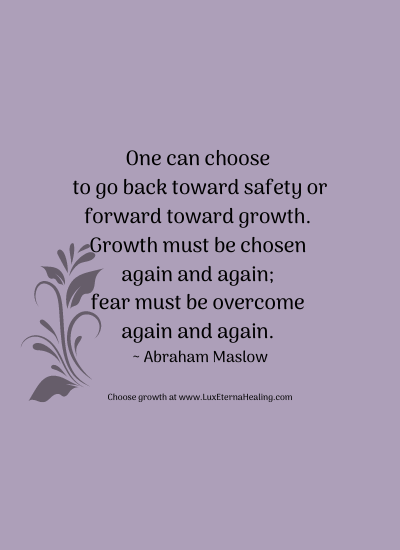 One can choose to go back toward safety or forward toward growth. Growth must be chosen again and again; fear must be overcome again and again. ~ Abraham Maslow