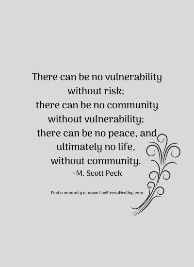 There can be no vulnerability without risk; there can be no community without vulnerability; there can be no peace, and ultimately no life, without community. ~ M. Scott Peck