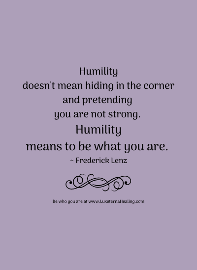 Humility doesn't mean hiding in the corner and pretending you are not strong. Humility means to be what you are. ~ Frederick Lenz