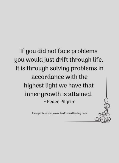 If you did not face problems you would just drift through life. It is through solving problems in accordance with the highest light we have that inner growth is attained. ~ Peace Pilgrim
