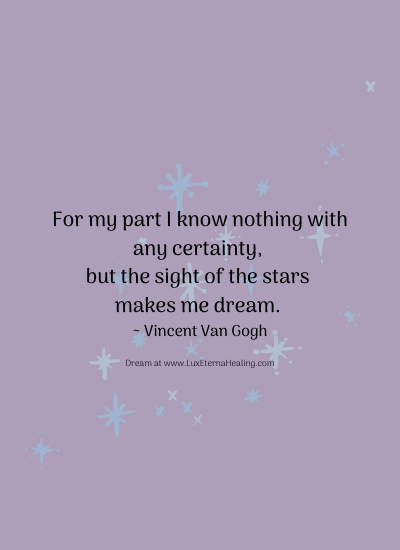 For my part I know nothing with any certainty, but the sight of the stars makes me dream. ~ Vincent Van Gogh