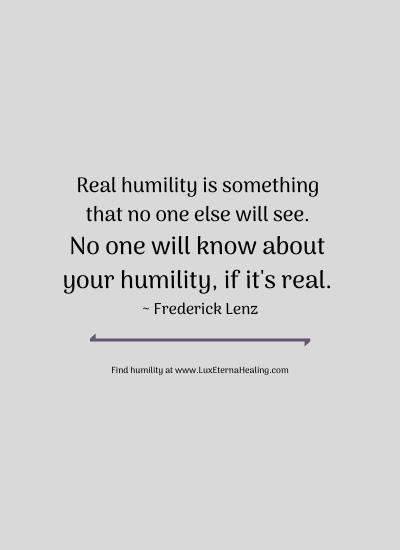 Real humility is something that no one else will see. No one will know about your humility, if it's real. ~ Frederick Lenz Real humility is something that no one else will see. No one will know about your humility, if it's real. ~ Frederick Lenz