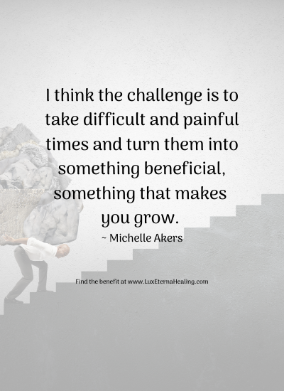 I think the challenge is to take difficult and painful times and turn them into something beneficial, something that makes you grow. _ Michelle Akers Find the benefit at www.LuxEternaHealing.com