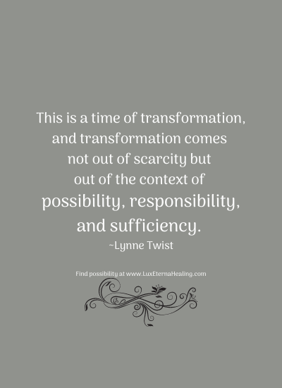 This is a time of transformation, and transformation comes not out of scarcity but out of the context of possibility, responsibility, and sufficiency. ~Lynne Twist
