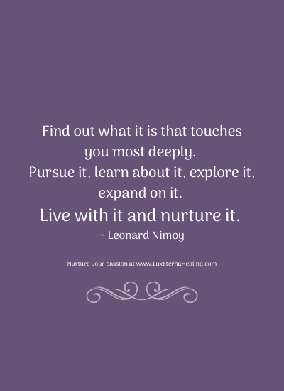 Find out what it is that touches you most deeply. Pursue it, learn about it, explore it, expand on it. Live with it and nurture it. ~ Leonard Nimoy