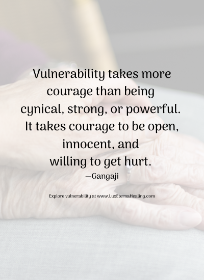Vulnerability takes more courage than being cynical, strong, or powerful. It takes courage to be open, innocent, and willing to get hurt. —Gangaji Explore vulnerability at www.LuxEternaHealing.com Vulnerability takes more courage than being cynical, strong, or powerful. It takes courage to be open, innocent, and willing to get hurt. —Gangaji Explore vulnerability at www.LuxEternaHealing.com