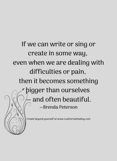 If we can write or sing or create in some way, even when we are dealing with difficulties or pain, then it becomes something bigger than ourselves — and often beautiful. —Brenda Peterson