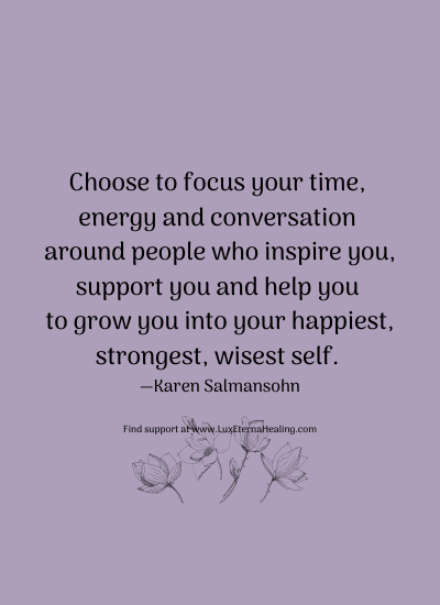 Choose to focus your time, energy and conversation around people who inspire you, support you and help you to grow you into your happiest, strongest, wisest self. —Karen Salmansohn