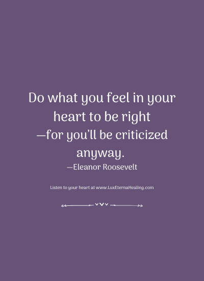 Do what you feel in your heart to be right—for you’ll be criticized anyway. —Eleanor Roosevelt