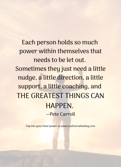 Each person holds so much power within themselves that needs to be let out. Sometimes they just need a little nudge, a little direction, a little support, a little coaching, and the greatest things can happen. —Pete Carroll